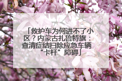 救护车为何进不了小区？内蒙古扎鲁特旗：查清症结扫除应急车辆“卡杆”障碍