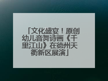 文化盛宴！原创幼儿音舞诗画《千里江山》在德州天衢新区展演