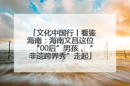 文化中国行丨看鉴海南：海南文昌这位“00后”男孩，“非遗跨界秀”走起