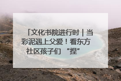 文化书院进行时｜当彩泥遇上父爱！看东方社区孩子们 “捏” 出心目中的爸爸