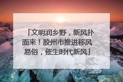 文明润乡野，新风扑面来！胶州市推进移风易俗，催生时代新风