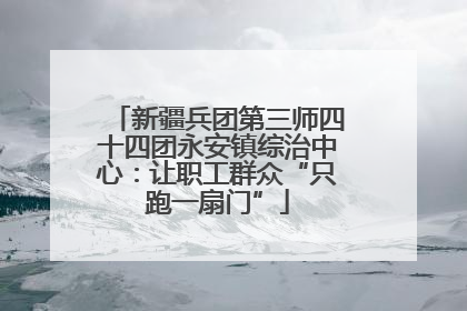 新疆兵团第三师四十四团永安镇综治中心：让职工群众“只跑一扇门”