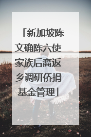 新加坡陈文确陈六使家族后裔返乡调研侨捐基金管理