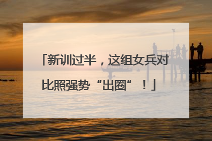 新训过半，这组女兵对比照强势“出圈”！
