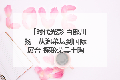时代光影 百部川扬｜从泡菜坛到国际展台 探秘荣县土陶的“破圈”之路