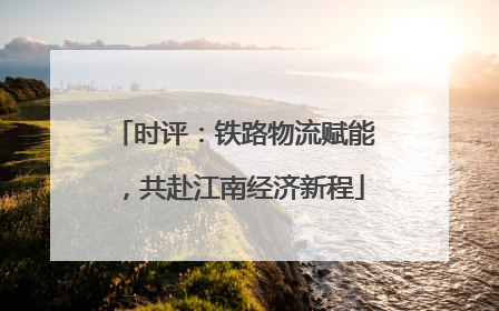 时评：铁路物流赋能，共赴江南经济新程