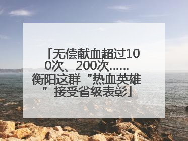无偿献血超过100次、200次……衡阳这群“热血英雄”接受省级表彰
