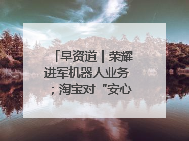 早资道｜荣耀进军机器人业务；淘宝对“安心鉴”服务进行逐步下线调整