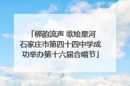 梆韵流声 歌绘星河 石家庄市第四十四中学成功举办第十六届合唱节