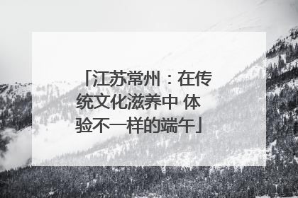 江苏常州：在传统文化滋养中 体验不一样的端午