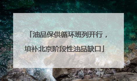 油品保供循环班列开行，填补北京阶段性油品缺口