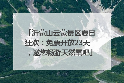 沂蒙山云蒙景区夏日狂欢：免票开放23天，邀您畅游天然氧吧