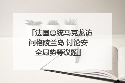 法国总统马克龙访问格陵兰岛 讨论安全局势等议题