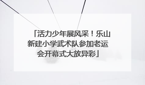 活力少年展风采！乐山新建小学武术队参加老运会开幕式大放异彩