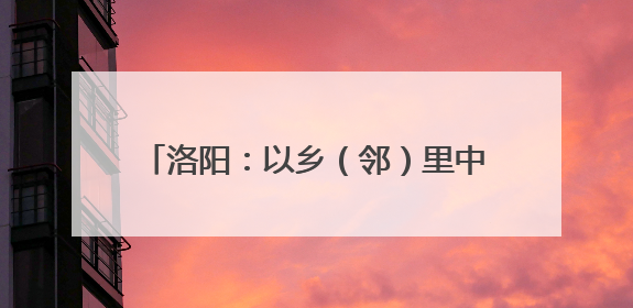 洛阳：以乡（邻）里中心托起家门口的幸福