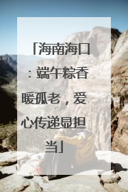 海南海口：端午粽香暖孤老，爱心传递显担当