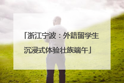 浙江宁波：外籍留学生沉浸式体验壮族端午