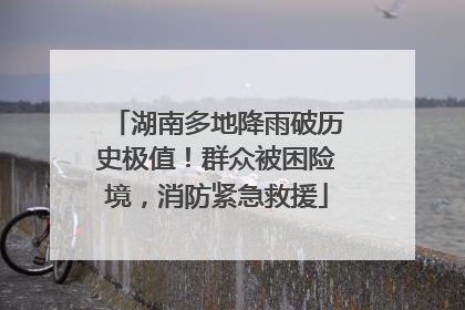 湖南多地降雨破历史极值！群众被困险境，消防紧急救援