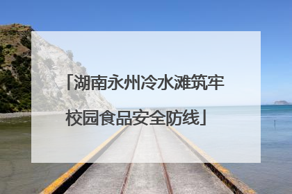 湖南永州冷水滩筑牢校园食品安全防线