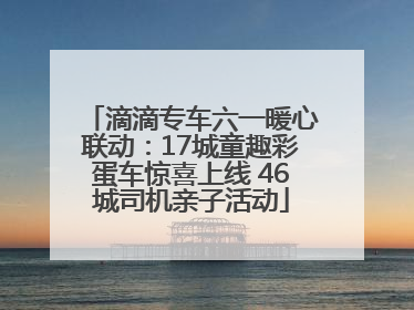 滴滴专车六一暖心联动：17城童趣彩蛋车惊喜上线 46城司机亲子活动