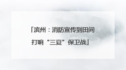 滨州：消防宣传到田间 打响“三夏”保卫战