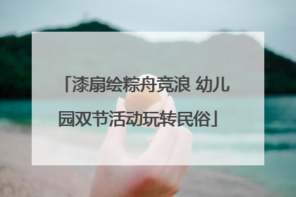 漆扇绘粽舟竞浪 幼儿园双节活动玩转民俗