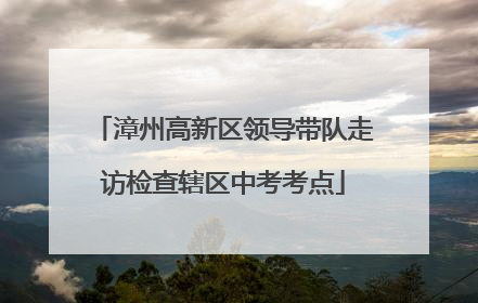 漳州高新区领导带队走访检查辖区中考考点