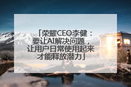 荣耀CEO李健：要让AI解决问题，让用户日常使用起来才能释放潜力