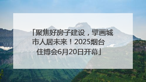 聚焦好房子建设，擘画城市人居未来！2025烟台住博会6月20日开幕