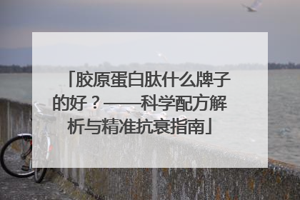 胶原蛋白肽什么牌子的好？——科学配方解析与精准抗衰指南