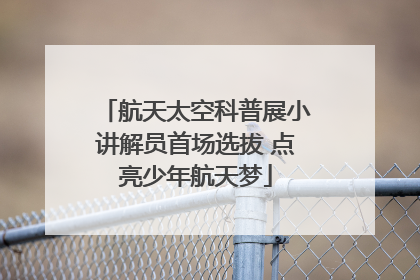 航天太空科普展小讲解员首场选拔 点亮少年航天梦