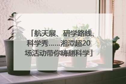 航天展、研学路线、科学秀……湘潭超20场活动带你嗨翻科学