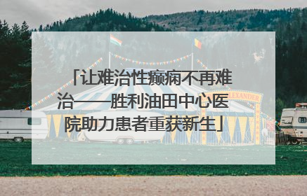 让难治性癫痫不再难治——胜利油田中心医院助力患者重获新生