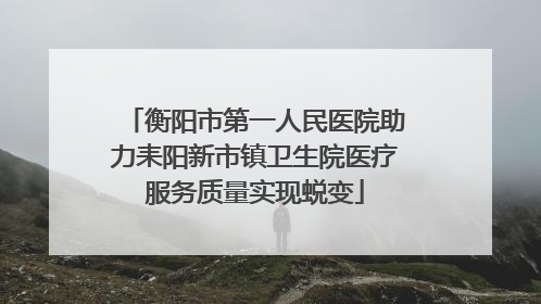 衡阳市第一人民医院助力耒阳新市镇卫生院医疗服务质量实现蜕变