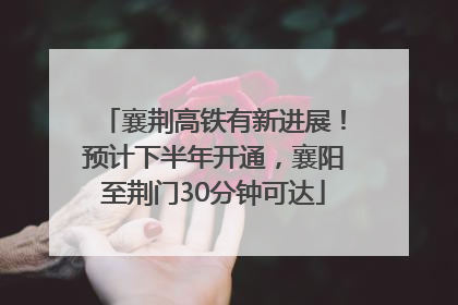 襄荆高铁有新进展！预计下半年开通，襄阳至荆门30分钟可达