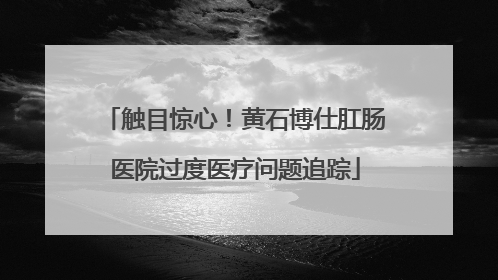 触目惊心！黄石博仕肛肠医院过度医疗问题追踪