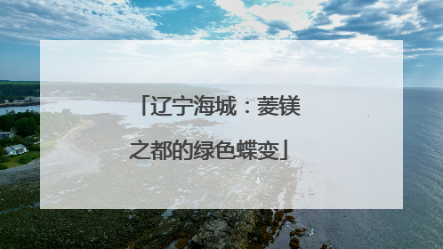 辽宁海城：菱镁之都的绿色蝶变