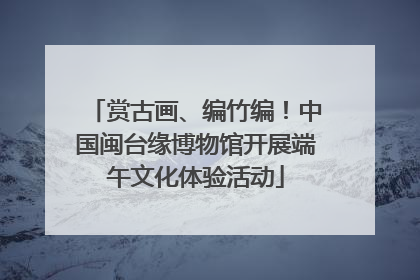 赏古画、编竹编！中国闽台缘博物馆开展端午文化体验活动
