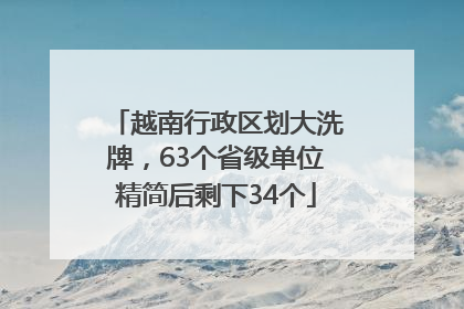 越南行政区划大洗牌，63个省级单位精简后剩下34个