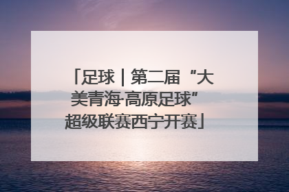 足球｜第二届“大美青海·高原足球”超级联赛西宁开赛