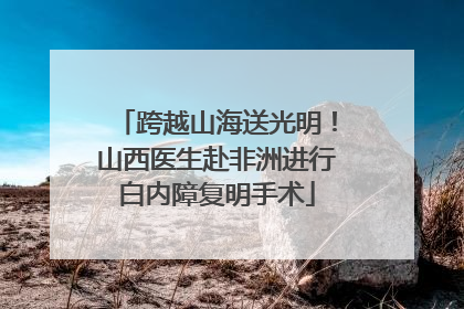 跨越山海送光明！山西医生赴非洲进行白内障复明手术