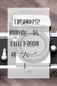 跨越时空拥抱你—抗日山下的别样“六一”