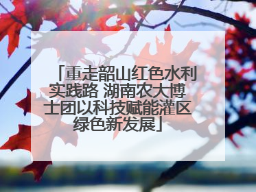 重走韶山红色水利实践路 湖南农大博士团以科技赋能灌区绿色新发展
