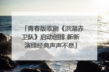 青春版歌剧《洪湖赤卫队》启动创排 新新演绎经典声声不息