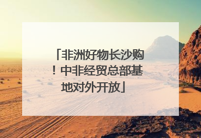 非洲好物长沙购！中非经贸总部基地对外开放