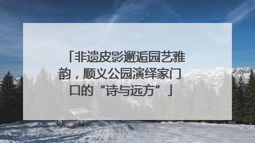 非遗皮影邂逅园艺雅韵，顺义公园演绎家门口的“诗与远方”