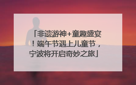 非遗游神+童趣盛宴！端午节遇上儿童节，宁波将开启奇妙之旅