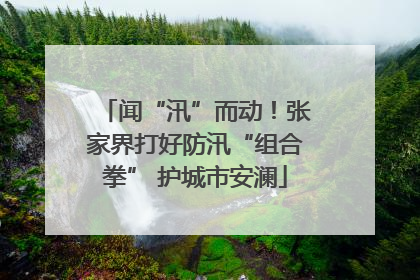 闻“汛”而动！张家界打好防汛“组合拳” 护城市安澜