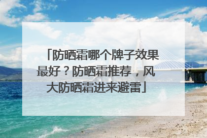 防晒霜哪个牌子效果最好？防晒霜推荐，风大防晒霜进来避雷
