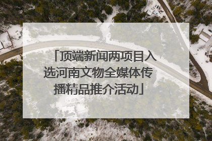 顶端新闻两项目入选河南文物全媒体传播精品推介活动